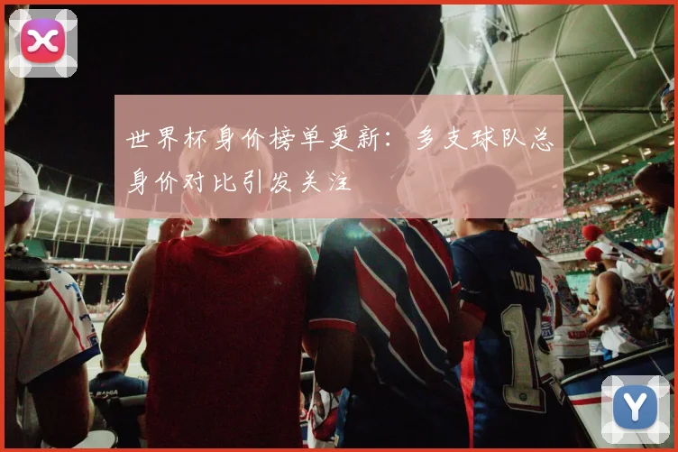 世界杯身价榜单更新：多支球队总身价对比引发关注