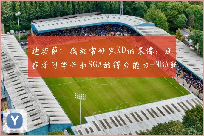 迪班萨:我经常研究KD的录像,还在学习华子和SGA的得分能力-NBA新闻