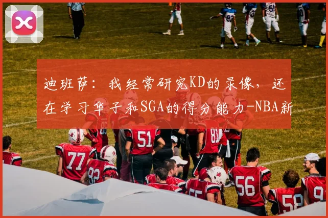 迪班萨:我经常研究KD的录像,还在学习华子和SGA的得分能力-NBA新闻