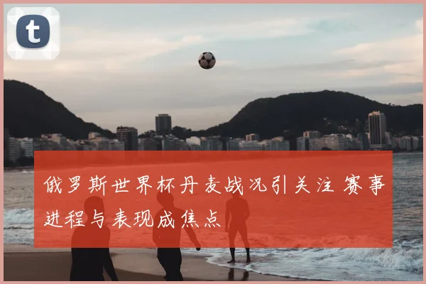 俄罗斯世界杯丹麦战况引关注 赛事进程与表现成焦点