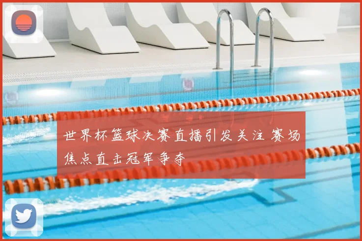 世界杯篮球决赛直播引发关注 赛场焦点直击冠军争夺