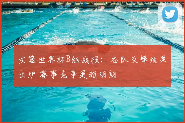 女篮世界杯B组战报:各队交锋结果出炉 赛事竞争更趋明朗