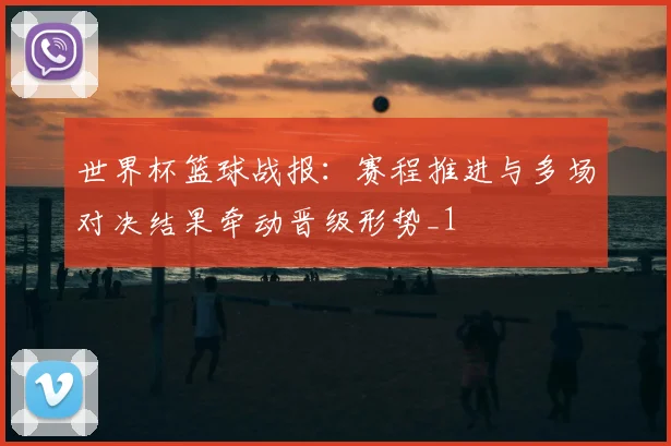 世界杯篮球战报:赛程推进与多场对决结果牵动晋级形势_1