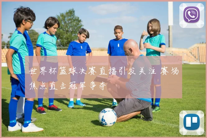 世界杯篮球决赛直播引发关注 赛场焦点直击冠军争夺