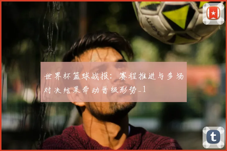 世界杯篮球战报：赛程推进与多场对决结果牵动晋级形势_1