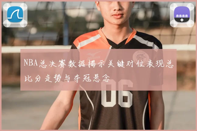 NBA总决赛数据揭示关键对位表现总比分走势与夺冠悬念