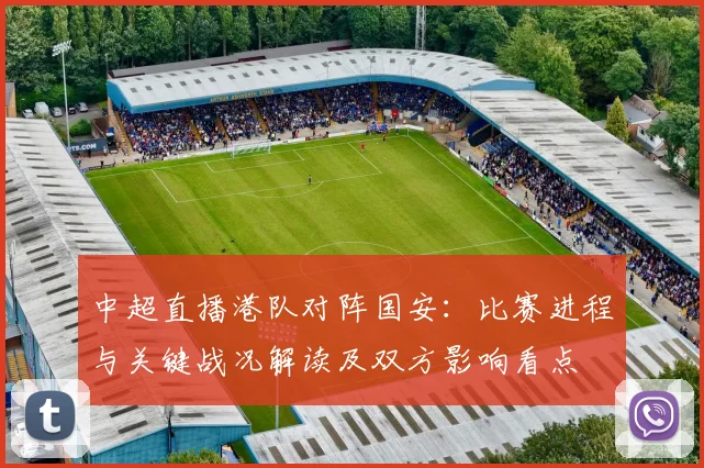 中超直播港队对阵国安:比赛进程与关键战况解读及双方影响看点