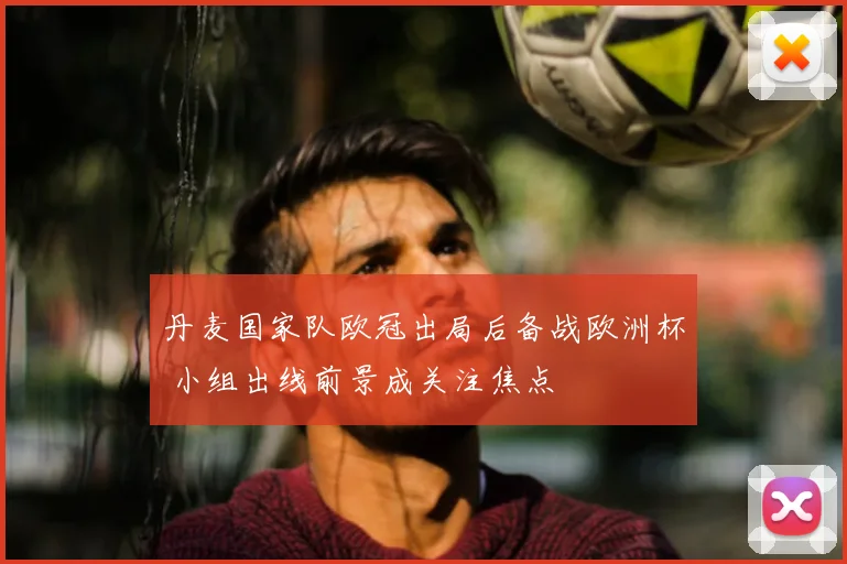 丹麦国家队欧冠出局后备战欧洲杯 小组出线前景成关注焦点