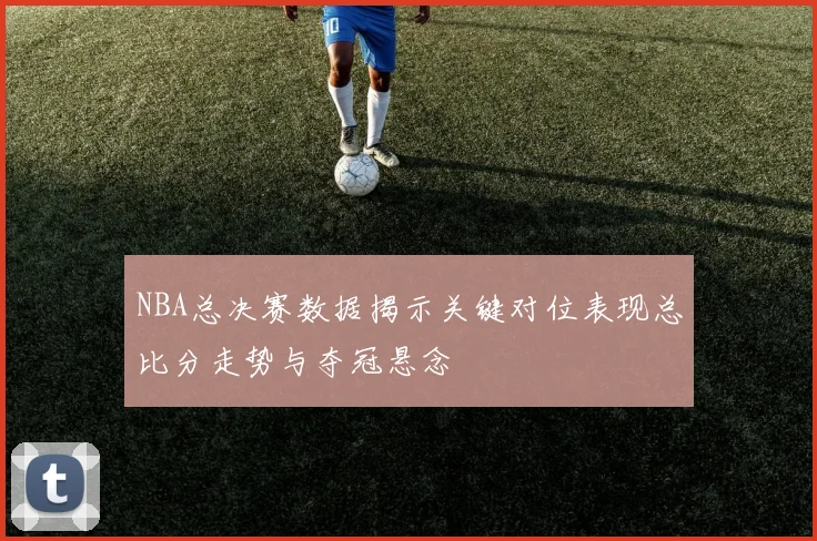 NBA总决赛数据揭示关键对位表现总比分走势与夺冠悬念