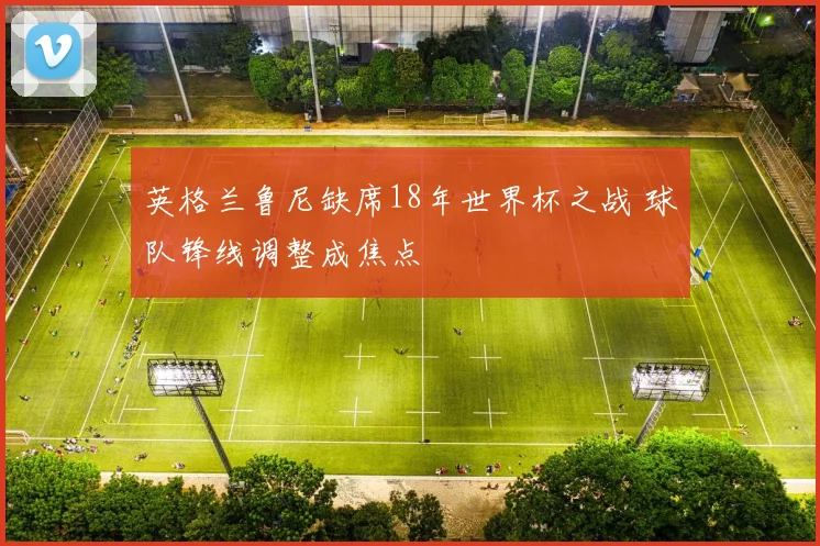 英格兰鲁尼缺席18年世界杯之战 球队锋线调整成焦点