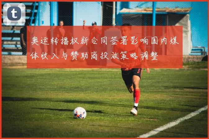 奥运转播权新合同签署影响国内媒体收入与赞助商投放策略调整