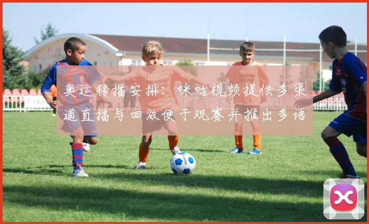 奥运转播安排:咪咕视频提供多渠道直播与回放便于观赛并推出多语种解说