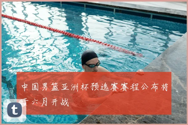 中国男篮亚洲杯预选赛赛程公布将于六月开战