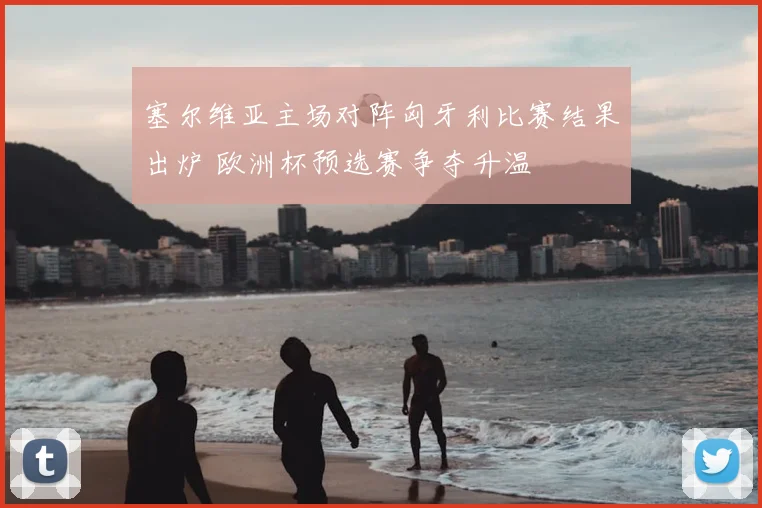 塞尔维亚主场对阵匈牙利比赛结果出炉 欧洲杯预选赛争夺升温