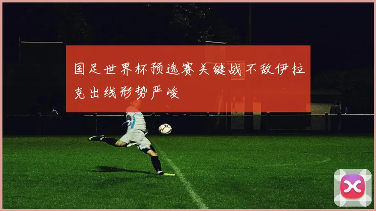 国足世界杯预选赛关键战不敌伊拉克出线形势严峻