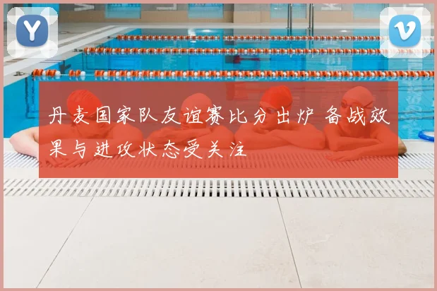 丹麦国家队友谊赛比分出炉 备战效果与进攻状态受关注