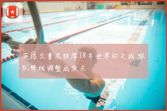 英格兰鲁尼缺席18年世界杯之战 球队锋线调整成焦点