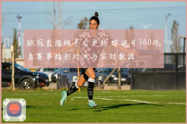欧冠直播线平台更新 球迷可360观看赛事精彩对决与实时数据