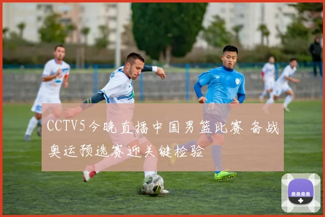 CCTV5今晚直播中国男篮比赛 备战奥运预选赛迎关键检验