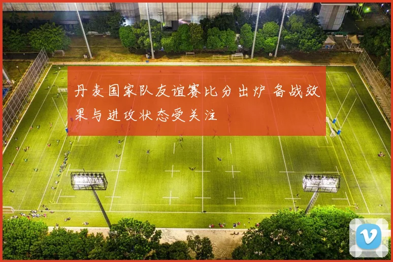 丹麦国家队友谊赛比分出炉 备战效果与进攻状态受关注