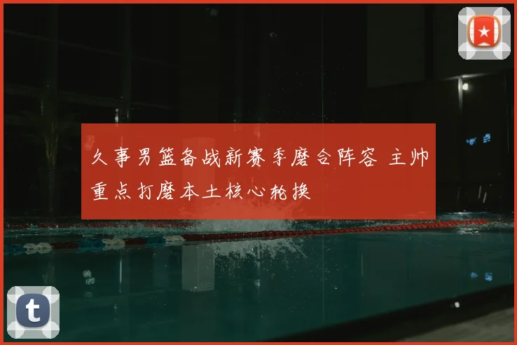 久事男篮备战新赛季磨合阵容 主帅重点打磨本土核心轮换