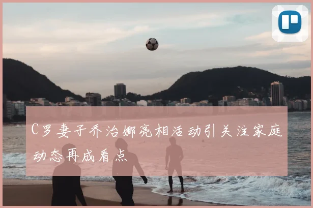 C罗妻子乔治娜亮相活动引关注家庭动态再成看点