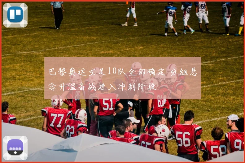 巴黎奥运女足10队全部确定 分组悬念升温备战进入冲刺阶段